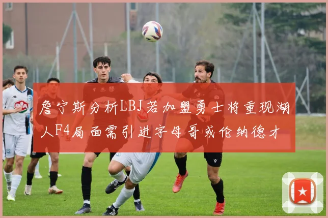 詹宁斯分析LBJ若加盟勇士将重现湖人F4局面需引进字母哥或伦纳德才能成功