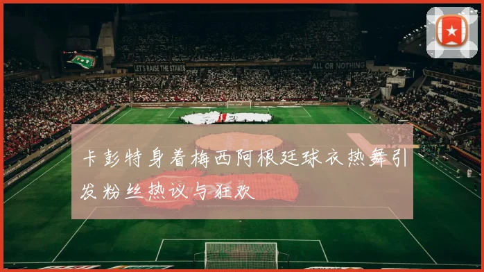 卡彭特身着梅西阿根廷球衣热舞引发粉丝热议与狂欢