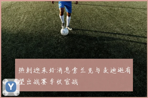 热刺迎来好消息索兰克与麦迪逊有望出战赛季收官战
