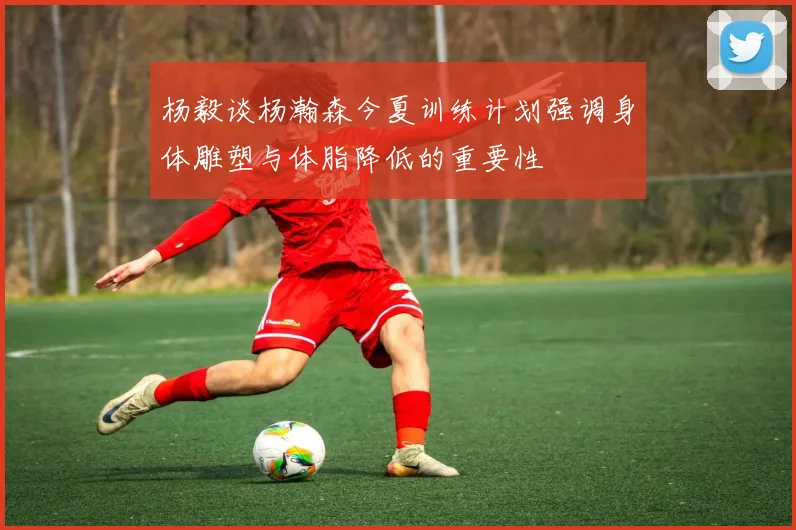 杨毅谈杨瀚森今夏训练计划强调身体雕塑与体脂降低的重要性