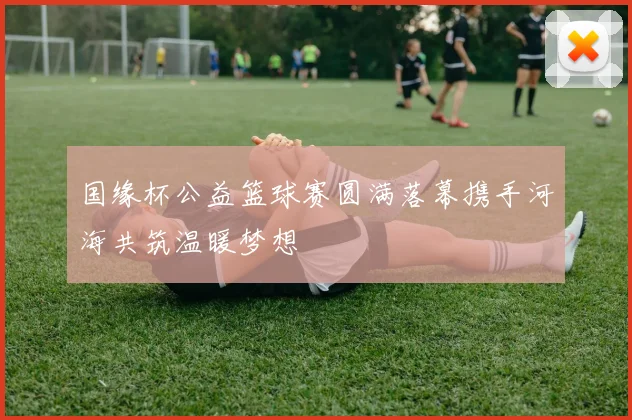 国缘杯公益篮球赛圆满落幕携手河海共筑温暖梦想