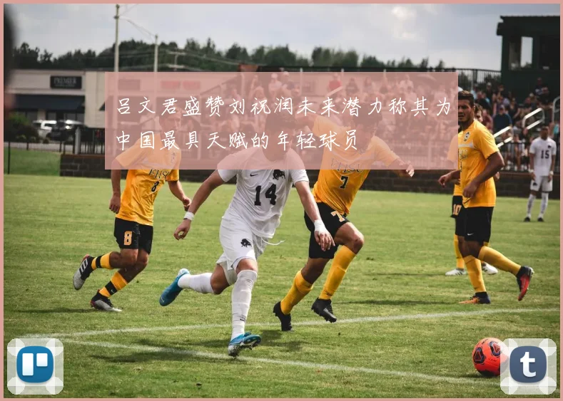 吕文君盛赞刘祝润未来潜力称其为中国最具天赋的年轻球员