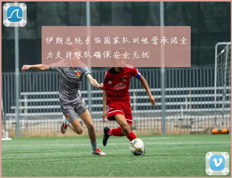 伊朗总统亲临国家队训练营承诺全力支持球队确保安全无忧