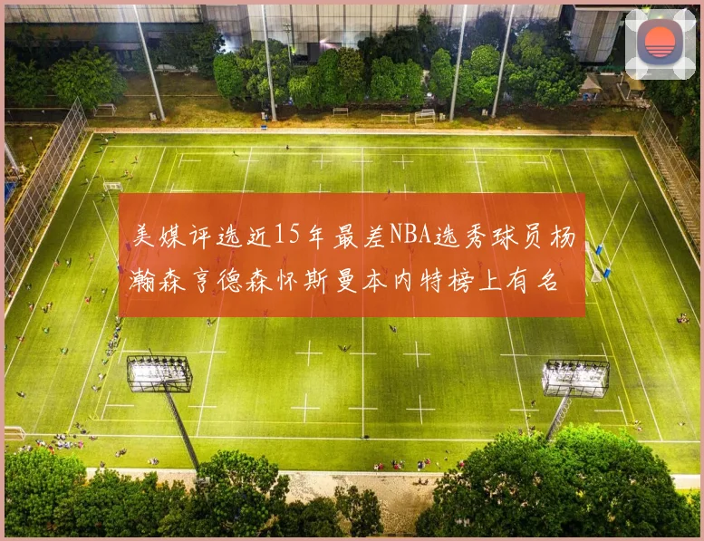 美媒评选近15年最差NBA选秀球员杨瀚森亨德森怀斯曼本内特榜上有名