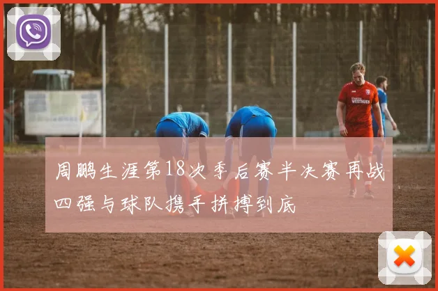 周鹏生涯第18次季后赛半决赛再战四强与球队携手拼搏到底
