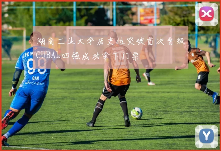 湖南工业大学历史性突破首次晋级CUBAL四强成功拿下门票
