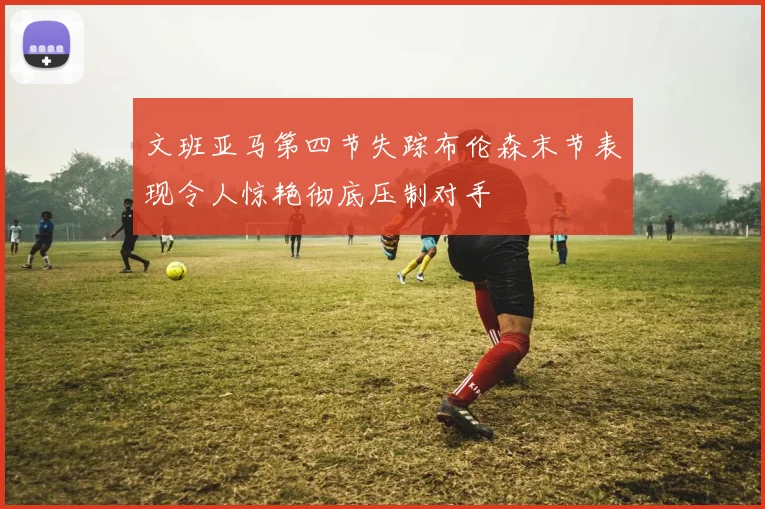 文班亚马第四节失踪布伦森末节表现令人惊艳彻底压制对手