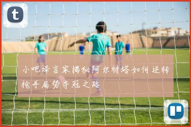 小吧译言家揭秘阿尔特塔如何逆转枪手局势夺冠之路