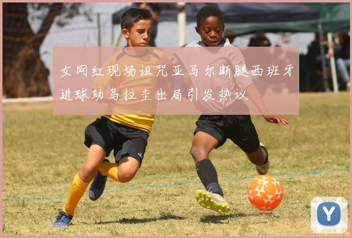 女网红现场诅咒亚马尔断腿西班牙进球助乌拉圭出局引发热议