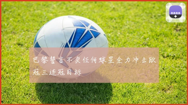 巴黎誓言不卖任何球星全力冲击欧冠三连冠目标