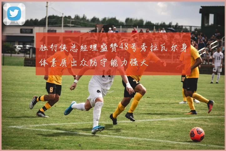 独行侠总经理盛赞48号秀拉瓦尔身体素质出众防守能力强大