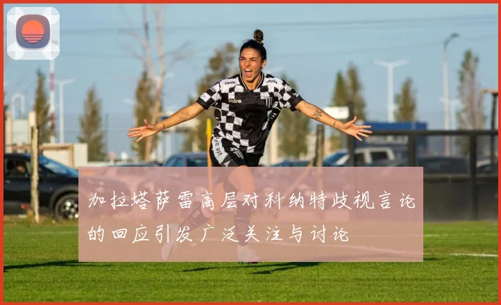加拉塔萨雷高层对科纳特歧视言论的回应引发广泛关注与讨论