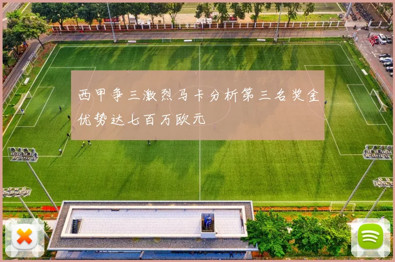 西甲争三激烈马卡分析第三名奖金优势达七百万欧元