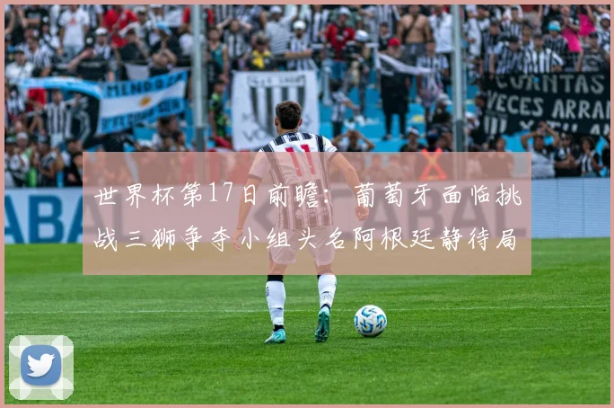 世界杯第17日前瞻：葡萄牙面临挑战三狮争夺小组头名阿根廷静待局势变化