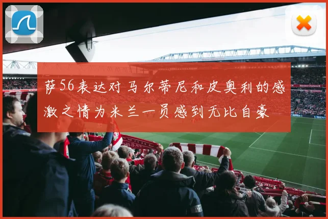 萨56表达对马尔蒂尼和皮奥利的感激之情为米兰一员感到无比自豪