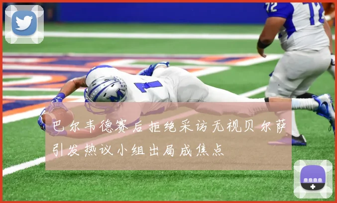 巴尔韦德赛后拒绝采访无视贝尔萨引发热议小组出局成焦点