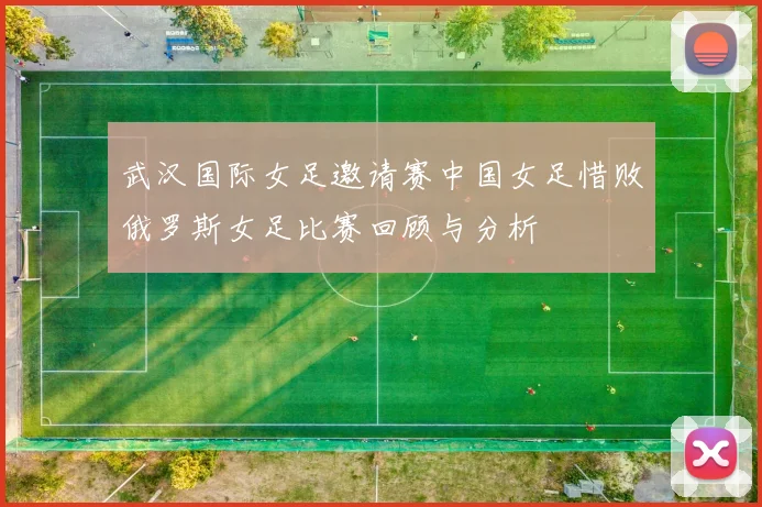 武汉国际女足邀请赛中国女足惜败俄罗斯女足比赛回顾与分析