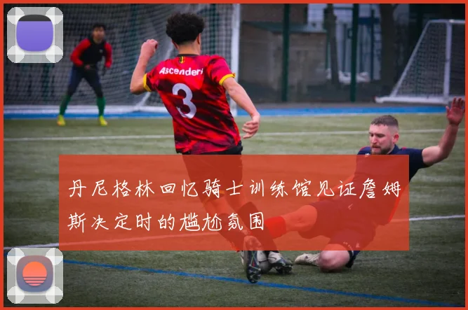 丹尼格林回忆骑士训练馆见证詹姆斯决定时的尴尬氛围