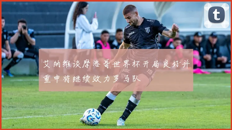 艾纳维谈摩洛哥世界杯开局良好并重申将继续效力罗马队