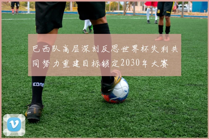 巴西队高层深刻反思世界杯失利共同努力重建目标锁定2030年大赛
