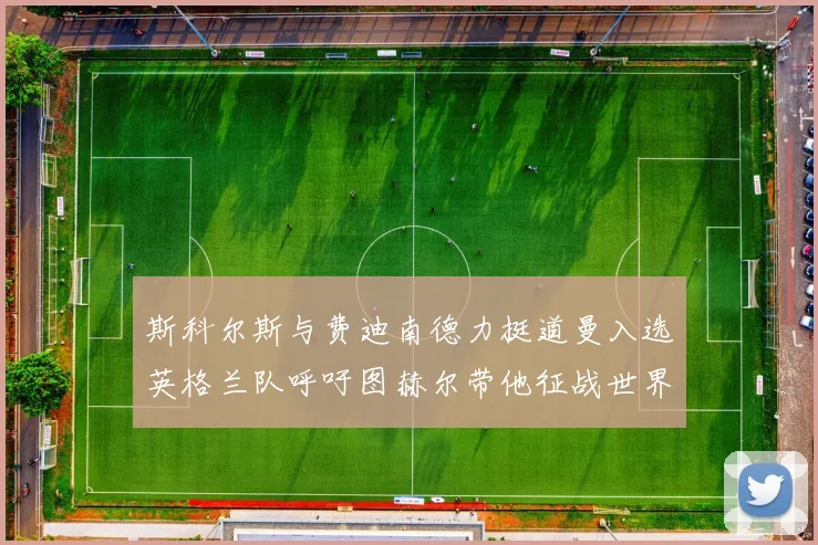 斯科尔斯与费迪南德力挺道曼入选英格兰队呼吁图赫尔带他征战世界杯