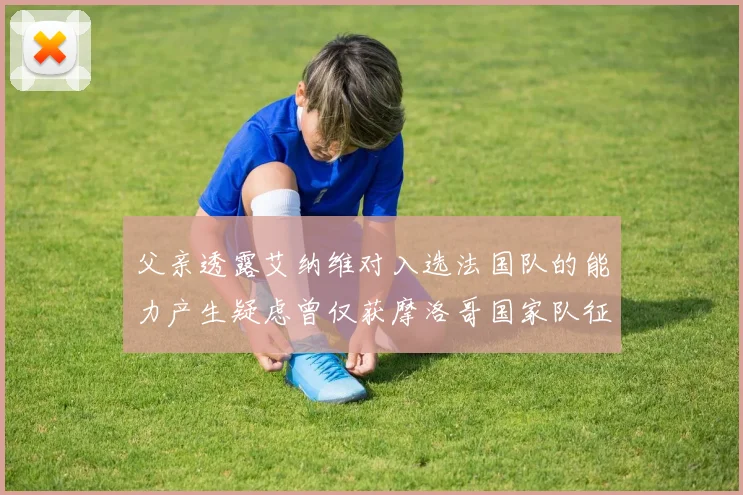 父亲透露艾纳维对入选法国队的能力产生疑虑曾仅获摩洛哥国家队征召