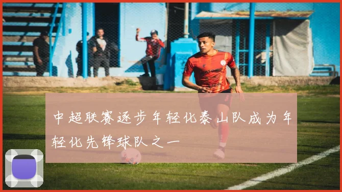 中超联赛逐步年轻化泰山队成为年轻化先锋球队之一