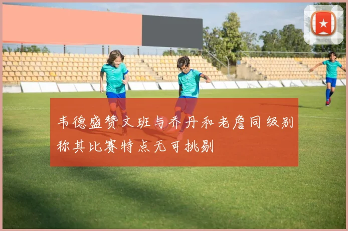 韦德盛赞文班与乔丹和老詹同级别称其比赛特点无可挑剔