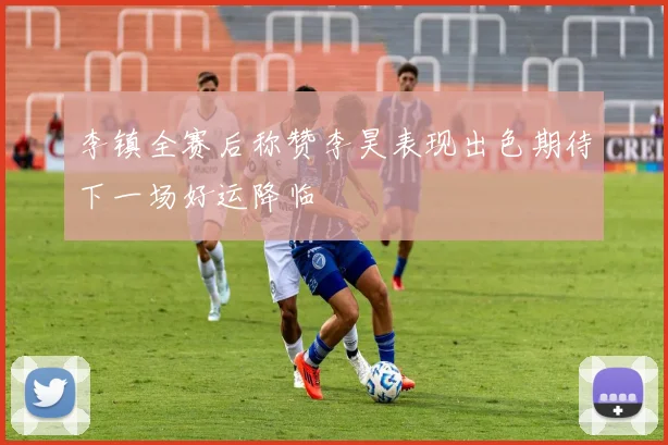 李镇全赛后称赞李昊表现出色期待下一场好运降临