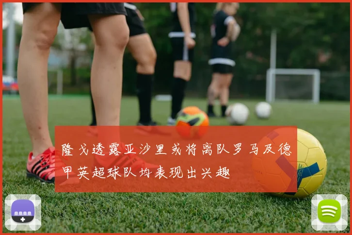 隆戈透露亚沙里或将离队罗马及德甲英超球队均表现出兴趣