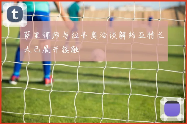 萨里律师与拉齐奥洽谈解约亚特兰大已展开接触
