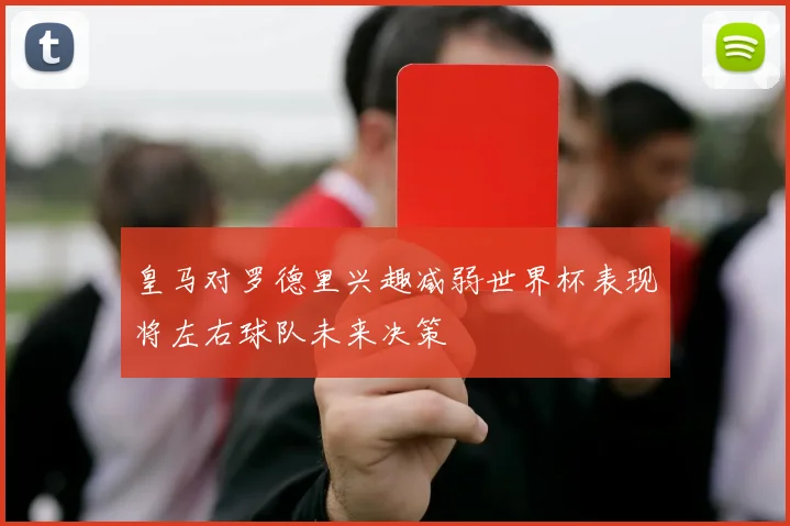 皇马对罗德里兴趣减弱世界杯表现将左右球队未来决策